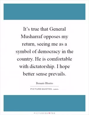 It’s true that General Musharraf opposes my return, seeing me as a symbol of democracy in the country. He is comfortable with dictatorship. I hope better sense prevails Picture Quote #1