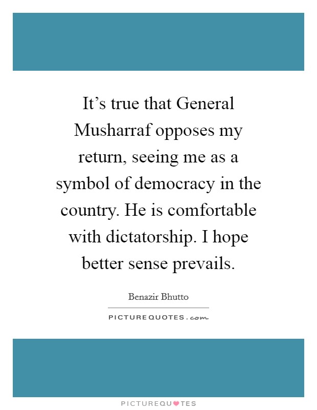 It's true that General Musharraf opposes my return, seeing me as a symbol of democracy in the country. He is comfortable with dictatorship. I hope better sense prevails. Picture Quote #1