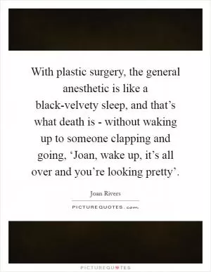 With plastic surgery, the general anesthetic is like a black-velvety sleep, and that’s what death is - without waking up to someone clapping and going, ‘Joan, wake up, it’s all over and you’re looking pretty’ Picture Quote #1