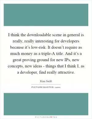 I think the downloadable scene in general is really, really interesting for developers because it’s low-risk. It doesn’t require as much money as a triple-A title. And it’s a great proving ground for new IPs, new concepts, new ideas - things that I think I, as a developer, find really attractive Picture Quote #1