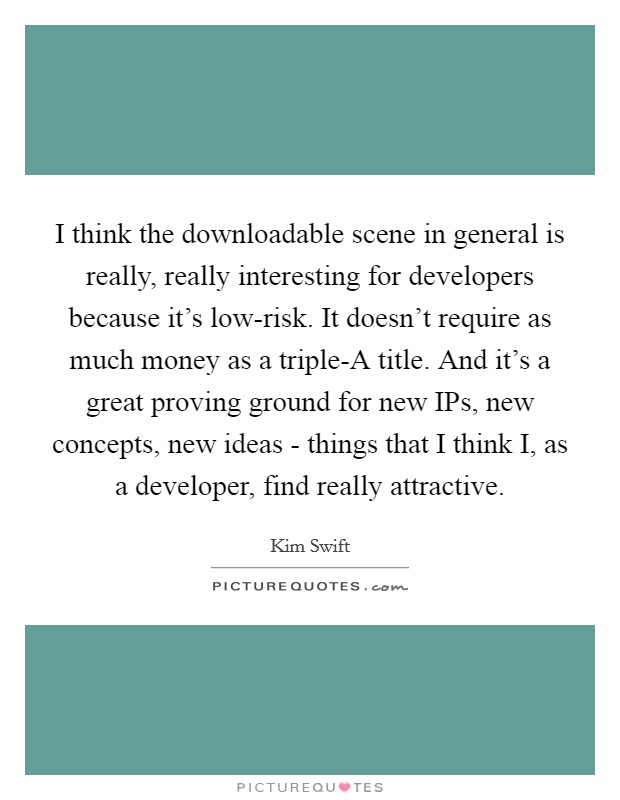 I think the downloadable scene in general is really, really interesting for developers because it's low-risk. It doesn't require as much money as a triple-A title. And it's a great proving ground for new IPs, new concepts, new ideas - things that I think I, as a developer, find really attractive. Picture Quote #1