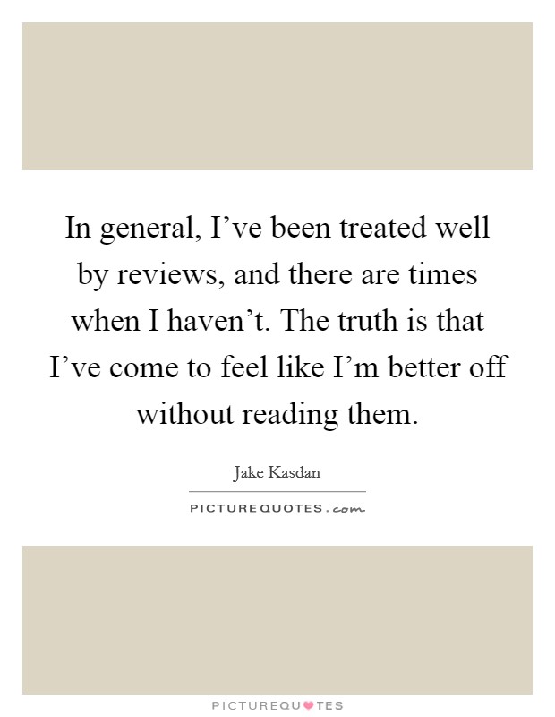 In general, I've been treated well by reviews, and there are times when I haven't. The truth is that I've come to feel like I'm better off without reading them. Picture Quote #1