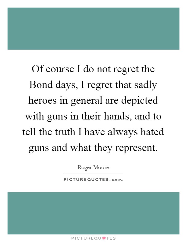 Of course I do not regret the Bond days, I regret that sadly heroes in general are depicted with guns in their hands, and to tell the truth I have always hated guns and what they represent. Picture Quote #1