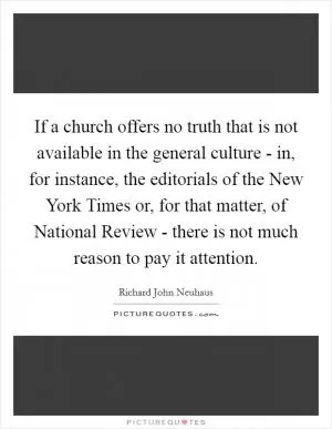 If a church offers no truth that is not available in the general culture - in, for instance, the editorials of the New York Times or, for that matter, of National Review - there is not much reason to pay it attention Picture Quote #1
