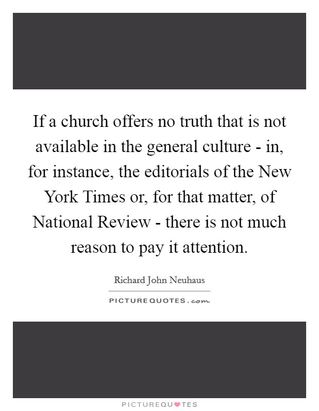 If a church offers no truth that is not available in the general culture - in, for instance, the editorials of the New York Times or, for that matter, of National Review - there is not much reason to pay it attention. Picture Quote #1