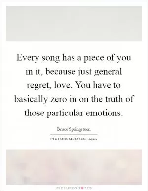 Every song has a piece of you in it, because just general regret, love. You have to basically zero in on the truth of those particular emotions Picture Quote #1