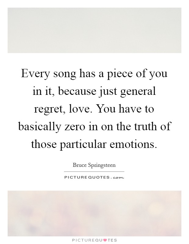 Every song has a piece of you in it, because just general regret, love. You have to basically zero in on the truth of those particular emotions. Picture Quote #1