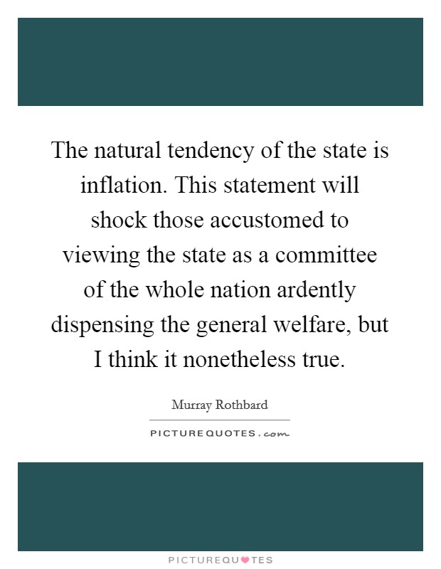 The natural tendency of the state is inflation. This statement will shock those accustomed to viewing the state as a committee of the whole nation ardently dispensing the general welfare, but I think it nonetheless true. Picture Quote #1