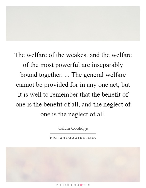 The welfare of the weakest and the welfare of the most powerful are inseparably bound together. ... The general welfare cannot be provided for in any one act, but it is well to remember that the benefit of one is the benefit of all, and the neglect of one is the neglect of all, Picture Quote #1