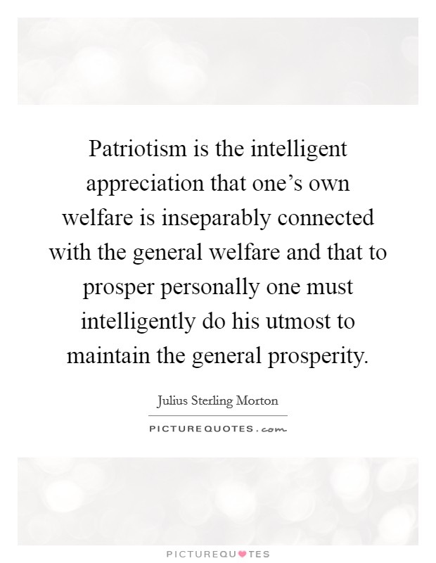 Patriotism is the intelligent appreciation that one's own welfare is inseparably connected with the general welfare and that to prosper personally one must intelligently do his utmost to maintain the general prosperity. Picture Quote #1