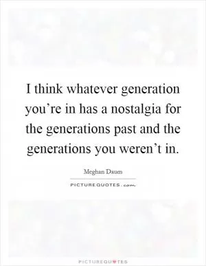 I think whatever generation you’re in has a nostalgia for the generations past and the generations you weren’t in Picture Quote #1