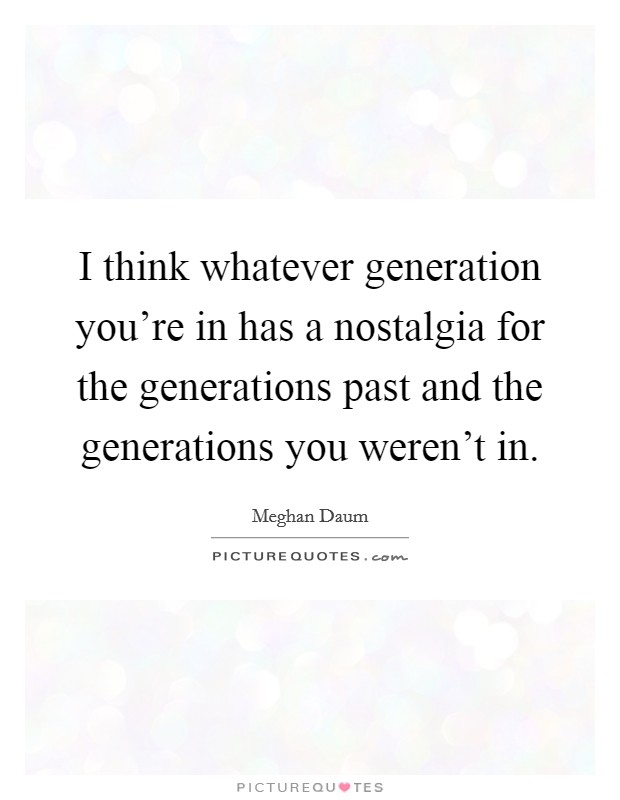 I think whatever generation you're in has a nostalgia for the generations past and the generations you weren't in. Picture Quote #1