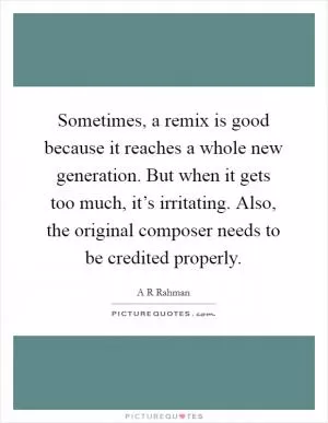 Sometimes, a remix is good because it reaches a whole new generation. But when it gets too much, it’s irritating. Also, the original composer needs to be credited properly Picture Quote #1
