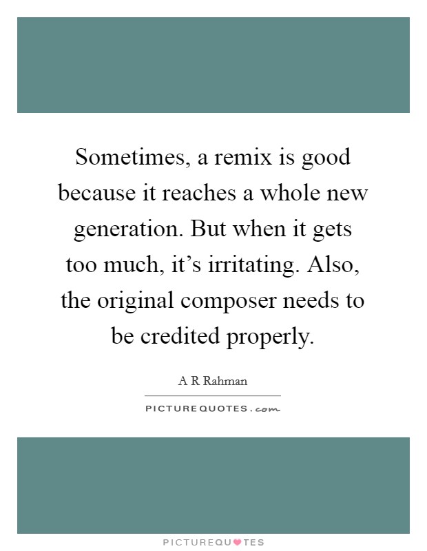 Sometimes, a remix is good because it reaches a whole new generation. But when it gets too much, it's irritating. Also, the original composer needs to be credited properly. Picture Quote #1