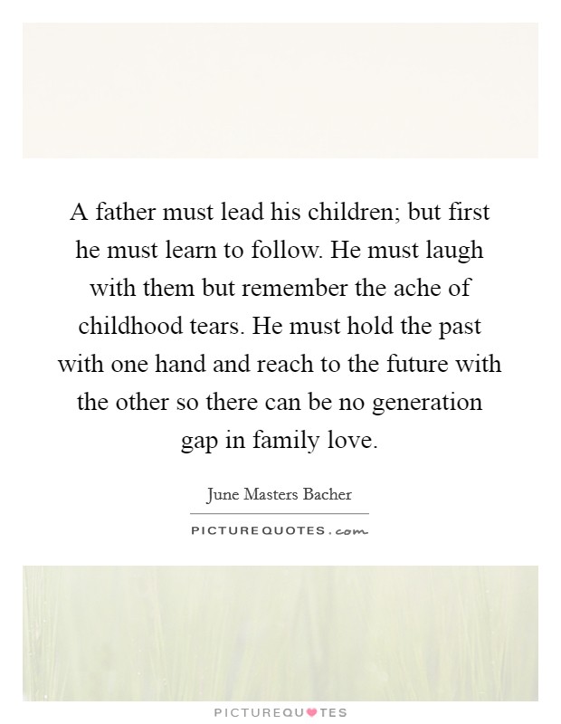 A father must lead his children; but first he must learn to follow. He must laugh with them but remember the ache of childhood tears. He must hold the past with one hand and reach to the future with the other so there can be no generation gap in family love. Picture Quote #1