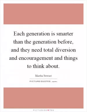 Each generation is smarter than the generation before, and they need total diversion and encouragement and things to think about Picture Quote #1