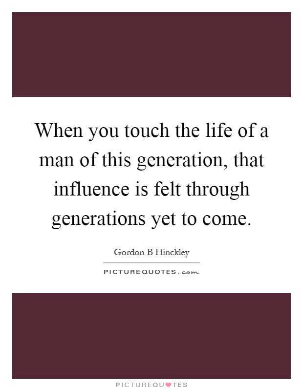 When you touch the life of a man of this generation, that influence is felt through generations yet to come. Picture Quote #1