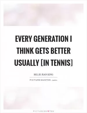 Every generation I think gets better usually [in tennis] Picture Quote #1