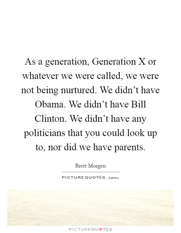 As a generation, Generation X or whatever we were called, we were not being nurtured. We didn't have Obama. We didn't have Bill Clinton. We didn't have any politicians that you could look up to, nor did we have parents. Picture Quote #1