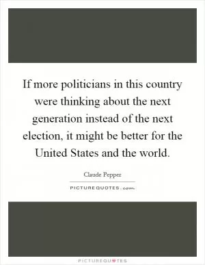 If more politicians in this country were thinking about the next generation instead of the next election, it might be better for the United States and the world Picture Quote #1