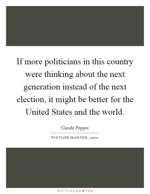 If more politicians in this country were thinking about the next generation instead of the next election, it might be better for the United States and the world. Picture Quote #1