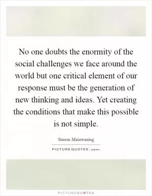 No one doubts the enormity of the social challenges we face around the world but one critical element of our response must be the generation of new thinking and ideas. Yet creating the conditions that make this possible is not simple Picture Quote #1