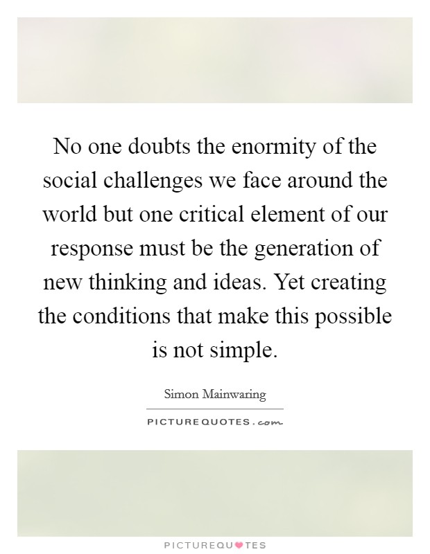 No one doubts the enormity of the social challenges we face around the world but one critical element of our response must be the generation of new thinking and ideas. Yet creating the conditions that make this possible is not simple. Picture Quote #1
