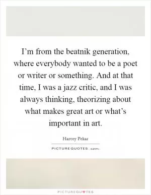 I’m from the beatnik generation, where everybody wanted to be a poet or writer or something. And at that time, I was a jazz critic, and I was always thinking, theorizing about what makes great art or what’s important in art Picture Quote #1