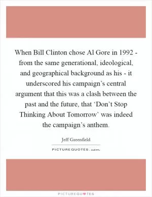 When Bill Clinton chose Al Gore in 1992 - from the same generational, ideological, and geographical background as his - it underscored his campaign’s central argument that this was a clash between the past and the future, that ‘Don’t Stop Thinking About Tomorrow’ was indeed the campaign’s anthem Picture Quote #1