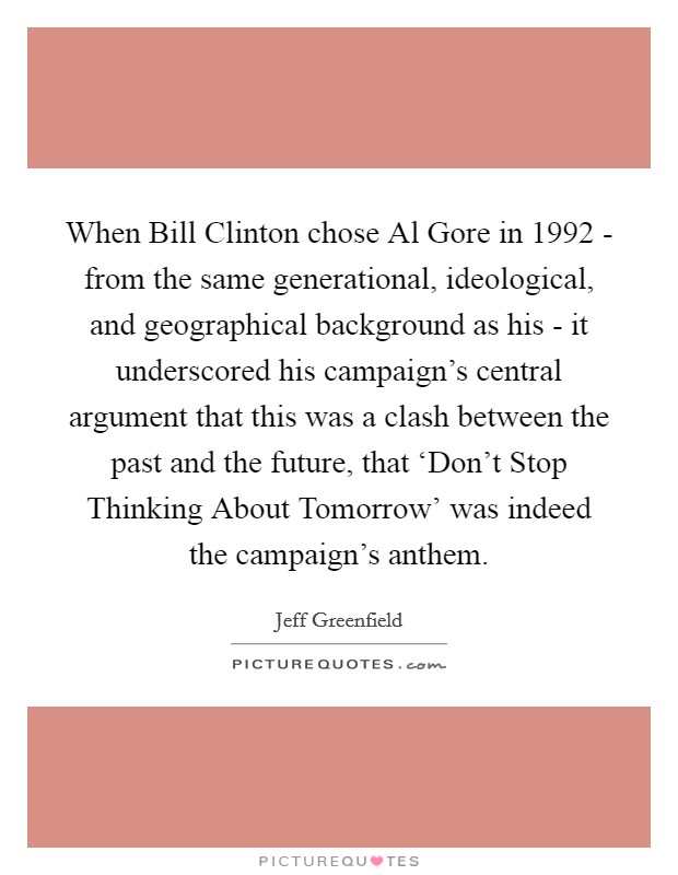 When Bill Clinton chose Al Gore in 1992 - from the same generational, ideological, and geographical background as his - it underscored his campaign's central argument that this was a clash between the past and the future, that ‘Don't Stop Thinking About Tomorrow' was indeed the campaign's anthem. Picture Quote #1