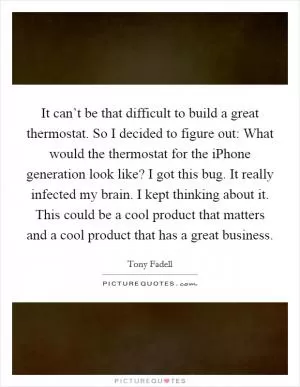 It can’t be that difficult to build a great thermostat. So I decided to figure out: What would the thermostat for the iPhone generation look like? I got this bug. It really infected my brain. I kept thinking about it. This could be a cool product that matters and a cool product that has a great business Picture Quote #1