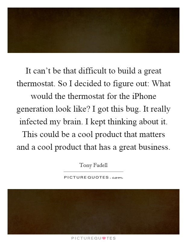 It can't be that difficult to build a great thermostat. So I decided to figure out: What would the thermostat for the iPhone generation look like? I got this bug. It really infected my brain. I kept thinking about it. This could be a cool product that matters and a cool product that has a great business. Picture Quote #1