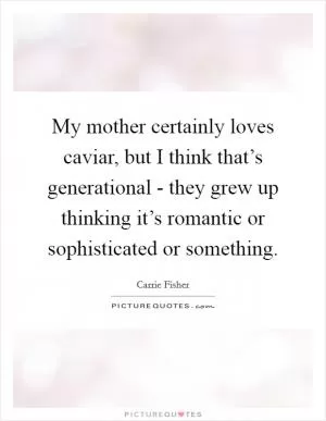 My mother certainly loves caviar, but I think that’s generational - they grew up thinking it’s romantic or sophisticated or something Picture Quote #1