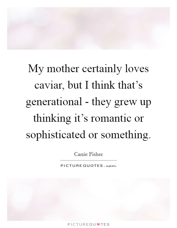 My mother certainly loves caviar, but I think that's generational - they grew up thinking it's romantic or sophisticated or something. Picture Quote #1