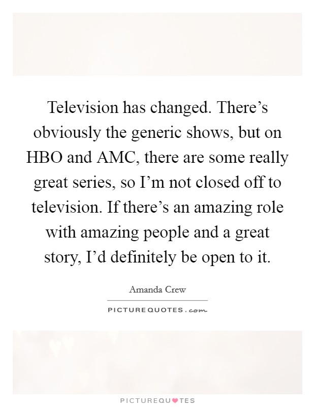 Television has changed. There's obviously the generic shows, but on HBO and AMC, there are some really great series, so I'm not closed off to television. If there's an amazing role with amazing people and a great story, I'd definitely be open to it. Picture Quote #1