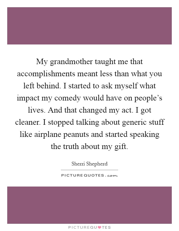 My grandmother taught me that accomplishments meant less than what you left behind. I started to ask myself what impact my comedy would have on people's lives. And that changed my act. I got cleaner. I stopped talking about generic stuff like airplane peanuts and started speaking the truth about my gift. Picture Quote #1