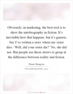 Obviously, in marketing, the best tool is to show the autobiography in fiction. It’s inevitable how that happens, but it’s generic. Say I’ve written a story where my sister dies. ‘Well, did your sister die?’ No, she did not. But people use those straws to grasp at the difference between reality and fiction Picture Quote #1
