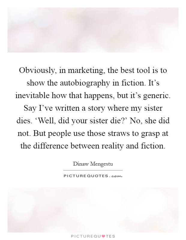 Obviously, in marketing, the best tool is to show the autobiography in fiction. It's inevitable how that happens, but it's generic. Say I've written a story where my sister dies. ‘Well, did your sister die?' No, she did not. But people use those straws to grasp at the difference between reality and fiction. Picture Quote #1