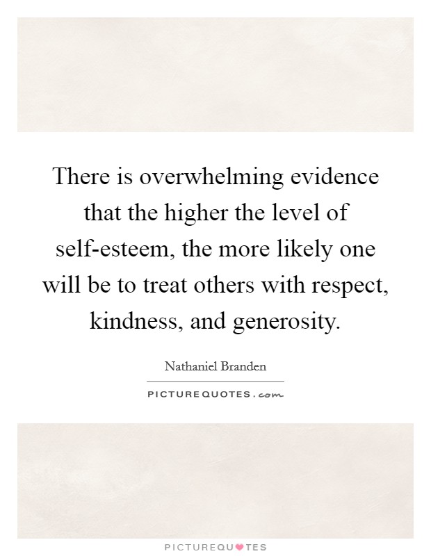There is overwhelming evidence that the higher the level of self-esteem, the more likely one will be to treat others with respect, kindness, and generosity. Picture Quote #1