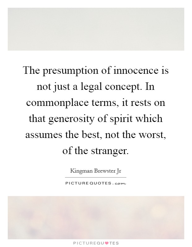 The presumption of innocence is not just a legal concept. In commonplace terms, it rests on that generosity of spirit which assumes the best, not the worst, of the stranger. Picture Quote #1