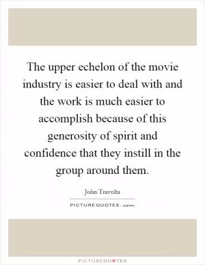 The upper echelon of the movie industry is easier to deal with and the work is much easier to accomplish because of this generosity of spirit and confidence that they instill in the group around them Picture Quote #1