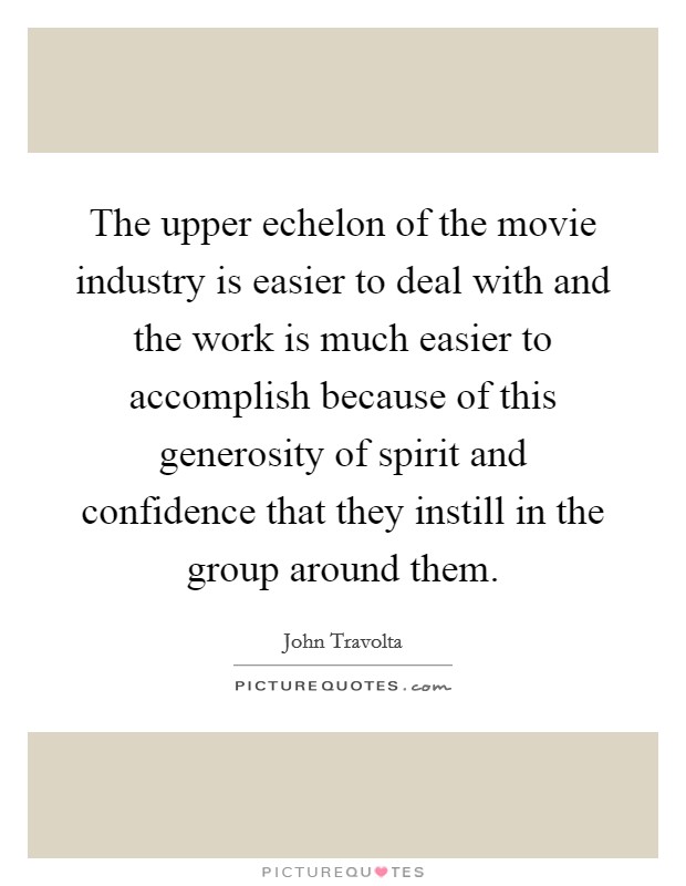 The upper echelon of the movie industry is easier to deal with and the work is much easier to accomplish because of this generosity of spirit and confidence that they instill in the group around them. Picture Quote #1