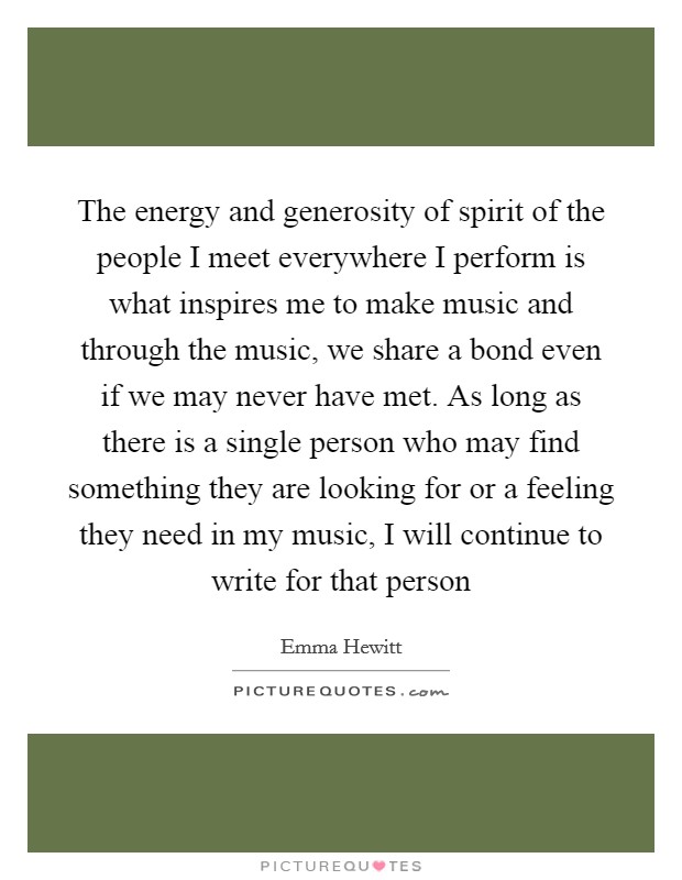 The energy and generosity of spirit of the people I meet everywhere I perform is what inspires me to make music and through the music, we share a bond even if we may never have met. As long as there is a single person who may find something they are looking for or a feeling they need in my music, I will continue to write for that person Picture Quote #1