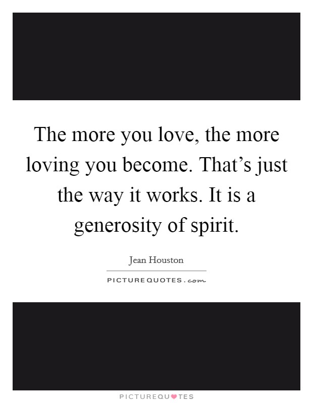 The more you love, the more loving you become. That's just the way it works. It is a generosity of spirit. Picture Quote #1