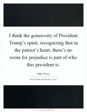 I think the generosity of President Trump’s spirit, recognizing that in the patriot’s heart, there’s no room for prejudice is part of who this president is Picture Quote #1