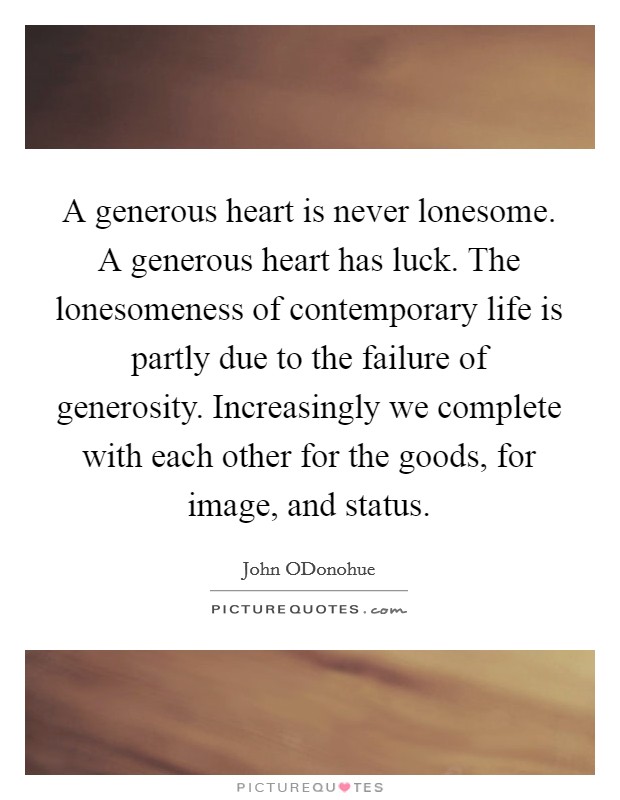 A generous heart is never lonesome. A generous heart has luck. The lonesomeness of contemporary life is partly due to the failure of generosity. Increasingly we complete with each other for the goods, for image, and status. Picture Quote #1
