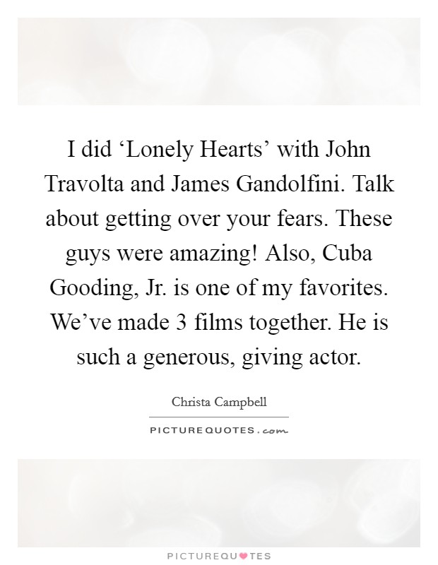 I did ‘Lonely Hearts' with John Travolta and James Gandolfini. Talk about getting over your fears. These guys were amazing! Also, Cuba Gooding, Jr. is one of my favorites. We've made 3 films together. He is such a generous, giving actor. Picture Quote #1
