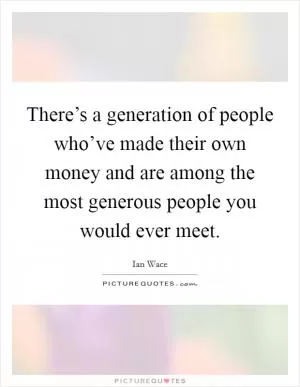 There’s a generation of people who’ve made their own money and are among the most generous people you would ever meet Picture Quote #1
