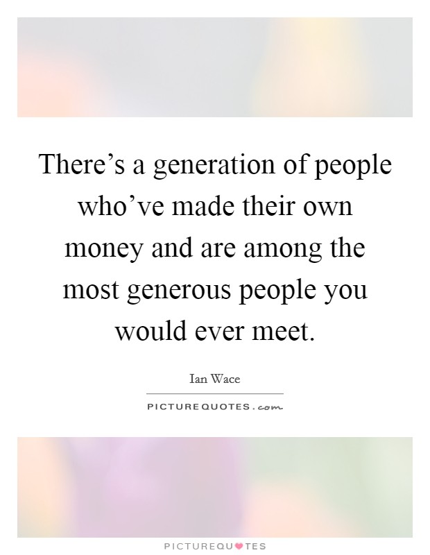 There's a generation of people who've made their own money and are among the most generous people you would ever meet. Picture Quote #1