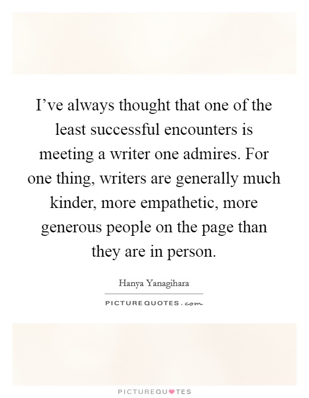 I've always thought that one of the least successful encounters is meeting a writer one admires. For one thing, writers are generally much kinder, more empathetic, more generous people on the page than they are in person. Picture Quote #1